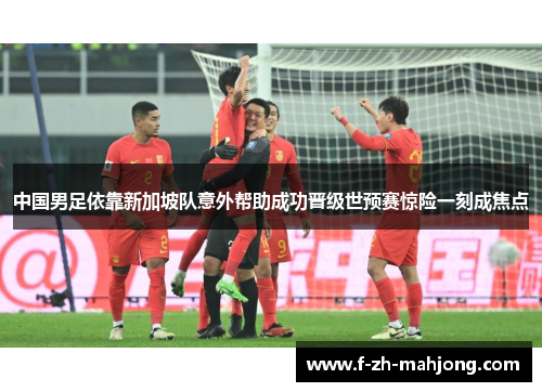 中国男足依靠新加坡队意外帮助成功晋级世预赛惊险一刻成焦点